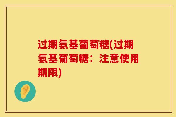 过期氨基葡萄糖(过期氨基葡萄糖：注意使用期限)