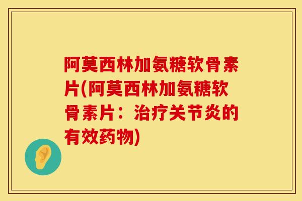 阿莫西林加氨糖软骨素片(阿莫西林加氨糖软骨素片：治疗关节炎的有效药物)