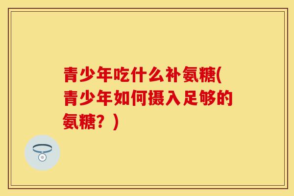 青少年吃什么补氨糖(青少年如何摄入足够的氨糖？)