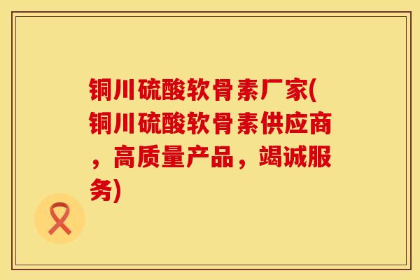 铜川硫酸软骨素厂家(铜川硫酸软骨素供应商，高质量产品，竭诚服务)