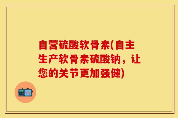 自营硫酸软骨素(自主生产软骨素硫酸钠，让您的关节更加强健)