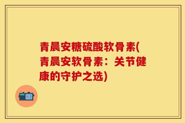青晨安糖硫酸软骨素(青晨安软骨素：关节健康的守护之选)