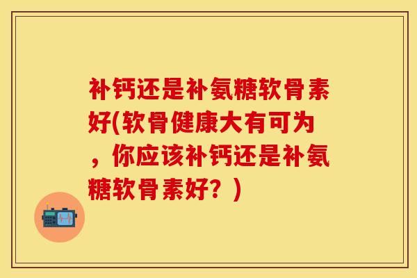 补钙还是补氨糖软骨素好(软骨健康大有可为，你应该补钙还是补氨糖软骨素好？)