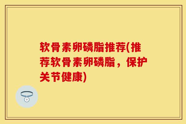 软骨素卵磷脂推荐(推荐软骨素卵磷脂，保护关节健康)