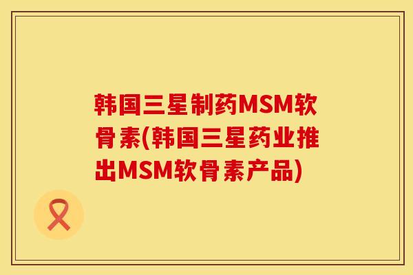 韩国三星制药MSM软骨素(韩国三星药业推出MSM软骨素产品)