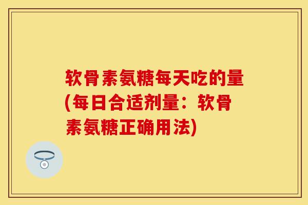 软骨素氨糖每天吃的量(每日合适剂量：软骨素氨糖正确用法)