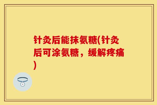 针灸后能抹氨糖(针灸后可涂氨糖，缓解疼痛)
