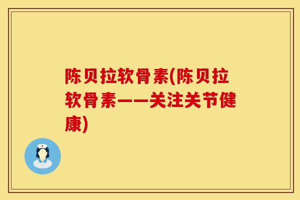 陈贝拉软骨素(陈贝拉软骨素——关注关节健康)