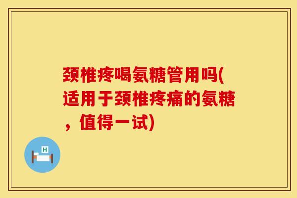颈椎疼喝氨糖管用吗(适用于颈椎疼痛的氨糖，值得一试)