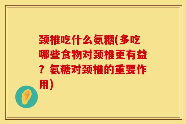 颈椎吃什么氨糖(多吃哪些食物对颈椎更有益？氨糖对颈椎的重要作用)