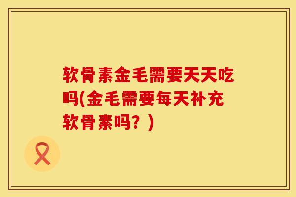 软骨素金毛需要天天吃吗(金毛需要每天补充软骨素吗?) 软骨素金毛需要天天吃吗(金毛需要每天补充软骨素吗?)