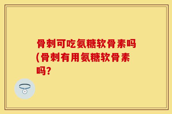 骨刺可吃氨糖软骨素吗(骨刺有用氨糖软骨素吗？
