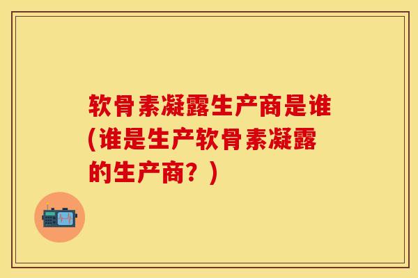 软骨素凝露生产商是谁(谁是生产软骨素凝露的生产商？)