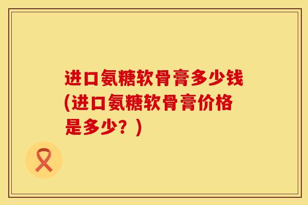 进口氨糖软骨膏多少钱(进口氨糖软骨膏价格是多少?) 进口氨糖软骨膏多少钱(进口氨糖软骨膏价格是多少?)