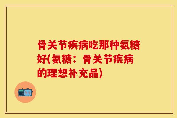 骨关节疾病吃那种氨糖好(氨糖：骨关节疾病的理想补充品)