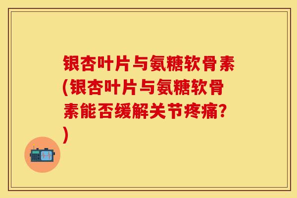银杏叶片与氨糖软骨素(银杏叶片与氨糖软骨素能否缓解关节疼痛？)