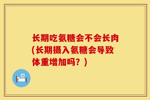 长期吃氨糖会不会长肉(长期摄入氨糖会导致体重增加吗？)