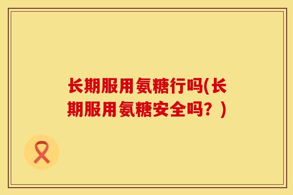 长期服用氨糖行吗(长期服用氨糖安全吗？)