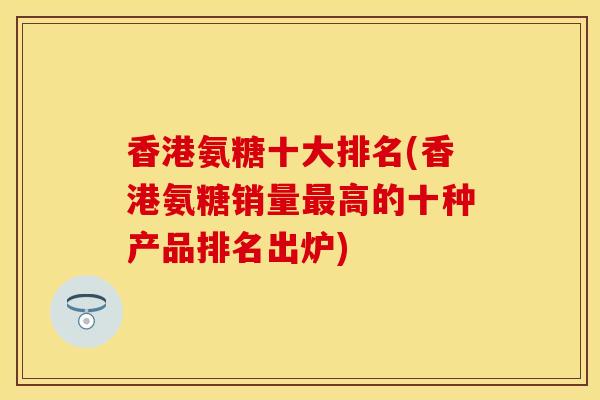 香港氨糖十大排名(香港氨糖销量最高的十种产品排名出炉)