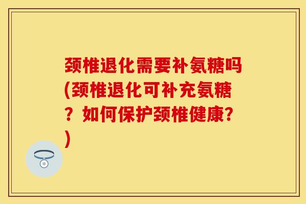 颈椎退化需要补氨糖吗(颈椎退化可补充氨糖？如何保护颈椎健康？)