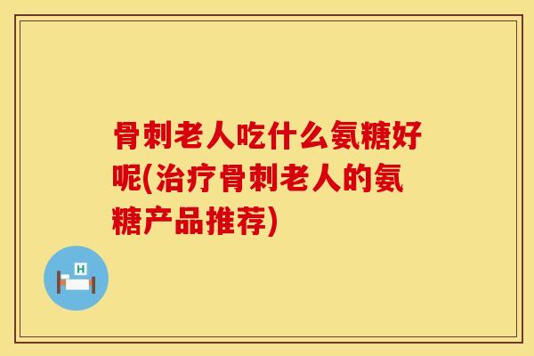 骨刺老人吃什么氨糖好呢(治疗骨刺老人的氨糖产品推荐)