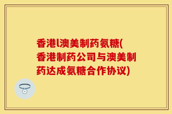 香港l澳美制药氨糖(香港制药公司与澳美制药达成氨糖合作协议)