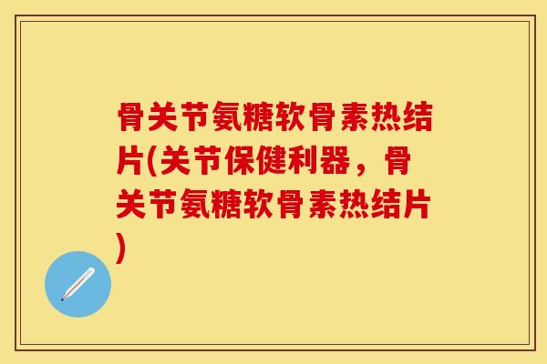 骨关节氨糖软骨素热结片(关节保健利器，骨关节氨糖软骨素热结片)
