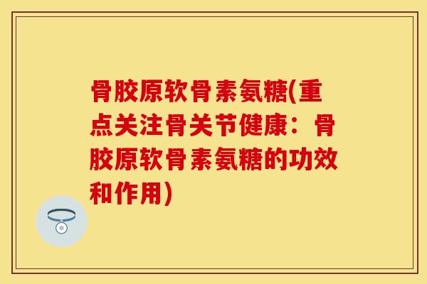 骨胶原软骨素氨糖(重点关注骨关节健康：骨胶原软骨素氨糖的功效和作用)