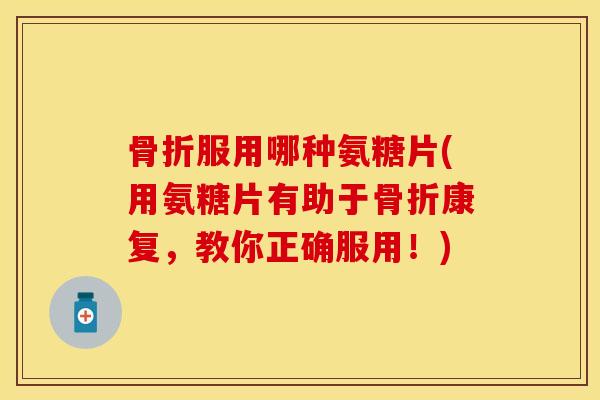 骨折服用哪种氨糖片(用氨糖片有助于骨折康复，教你正确服用！)