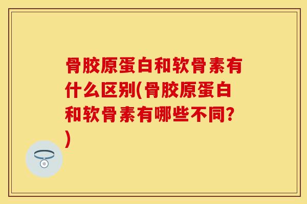 骨胶原蛋白和软骨素有什么区别(骨胶原蛋白和软骨素有哪些不同？)