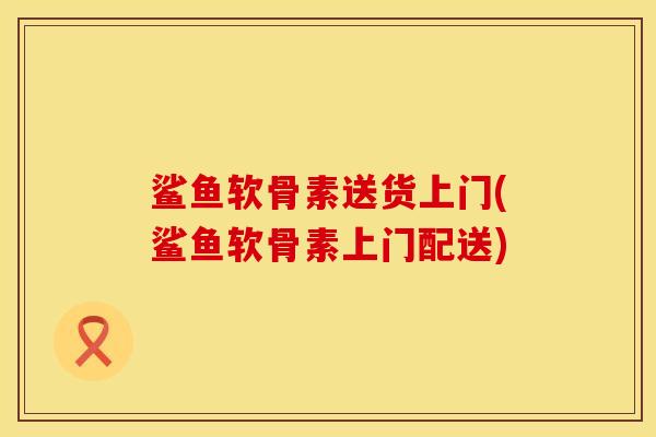 鲨鱼软骨素送货上门(鲨鱼软骨素上门配送)