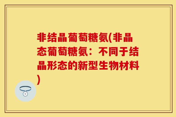 非结晶葡萄糖氨(非晶态葡萄糖氨：不同于结晶形态的新型生物材料)