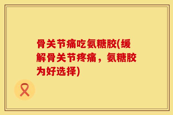 骨关节痛吃氨糖胶(缓解骨关节疼痛，氨糖胶为好选择)