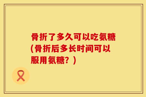 骨折了多久可以吃氨糖(骨折后多长时间可以服用氨糖？)