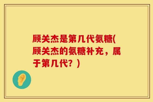 顾关杰是第几代氨糖(顾关杰的氨糖补充，属于第几代？)