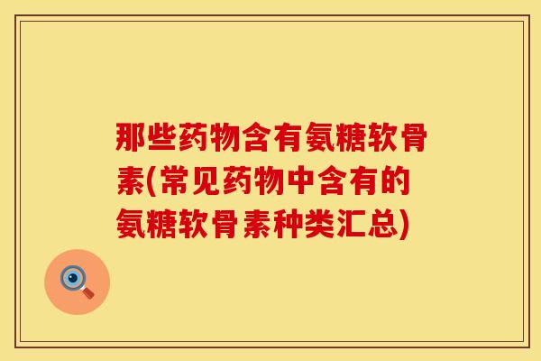那些药物含有氨糖软骨素(常见药物中含有的氨糖软骨素种类汇总)