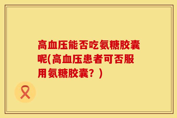 高血压能否吃氨糖胶囊呢(高血压患者可否服用氨糖胶囊？)