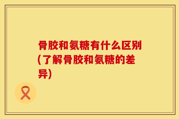 骨胶和氨糖有什么区别(了解骨胶和氨糖的差异)