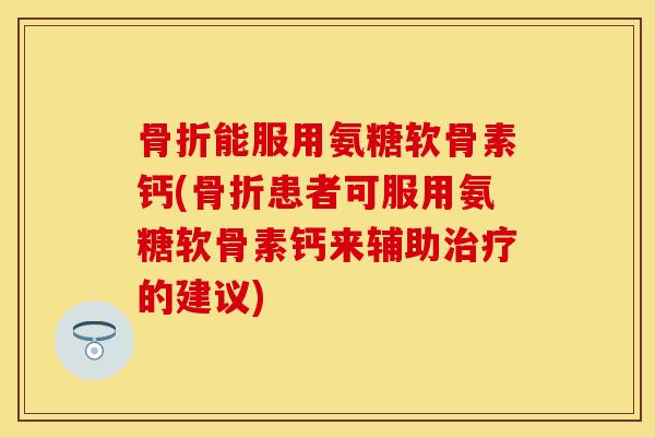 骨折能服用氨糖软骨素钙(骨折患者可服用氨糖软骨素钙来辅助治疗的建议)