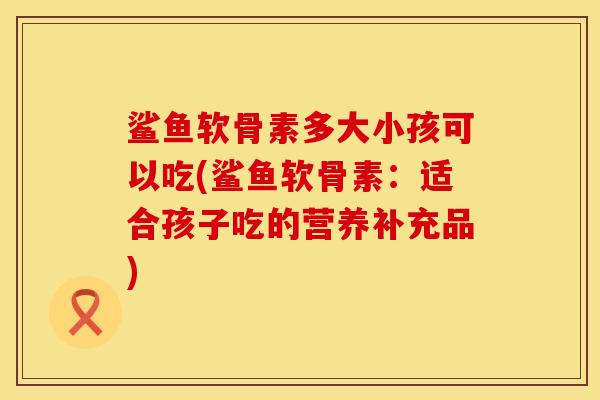 鲨鱼软骨素多大小孩可以吃(鲨鱼软骨素：适合孩子吃的营养补充品)