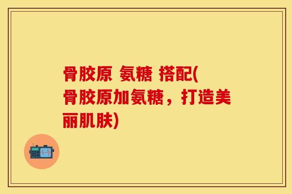 骨胶原 氨糖 搭配(骨胶原加氨糖，打造美丽肌肤)