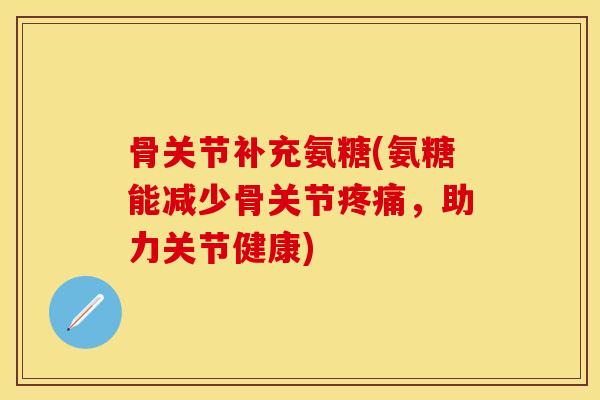 骨关节补充氨糖(氨糖能减少骨关节疼痛,助力关节健康)