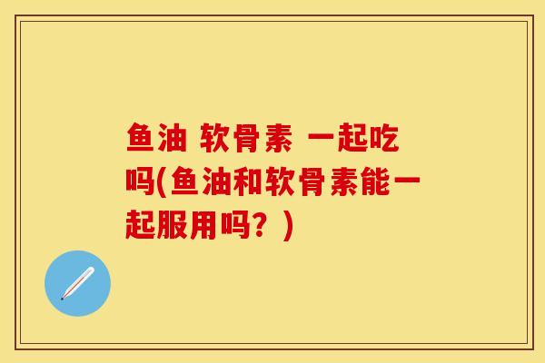 鱼油 软骨素 一起吃吗(鱼油和软骨素能一起服用吗？)