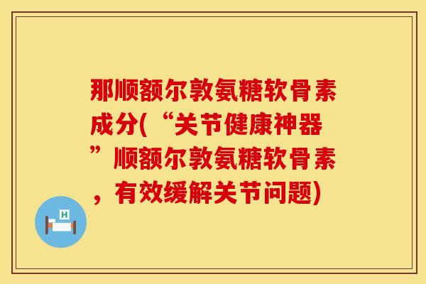 那顺额尔敦氨糖软骨素成分(“关节健康神器”顺额尔敦氨糖软骨素，有效缓解关节问题)