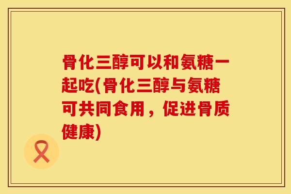 骨化三醇可以和氨糖一起吃(骨化三醇与氨糖可共同食用，促进骨质健康)