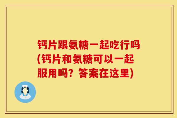 钙片跟氨糖一起吃行吗(钙片和氨糖可以一起服用吗？答案在这里)