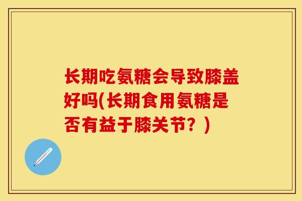 长期吃氨糖会导致膝盖好吗(长期食用氨糖是否有益于膝关节？)