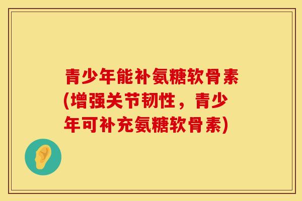 青少年能补氨糖软骨素(增强关节韧性,青少年可补充氨糖软骨素) 青少年能补氨糖软骨素(增强关节韧性,青少年可补充氨糖软骨素)