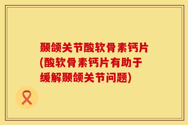 颞颌关节酸软骨素钙片(酸软骨素钙片有助于缓解颞颌关节问题)