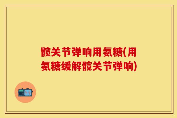 髋关节弹响用氨糖(用氨糖缓解髋关节弹响)